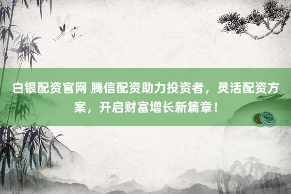 白银配资官网 腾信配资助力投资者，灵活配资方案，开启财富增长新篇章！
