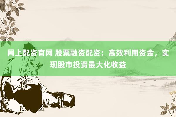 网上配资官网 股票融资配资：高效利用资金，实现股市投资最大化收益