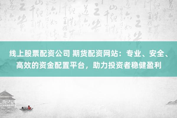线上股票配资公司 期货配资网站：专业、安全、高效的资金配置平台，助力投资者稳健盈利