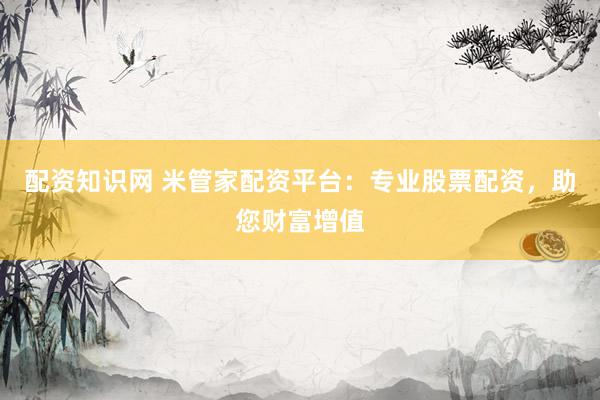 配资知识网 米管家配资平台：专业股票配资，助您财富增值