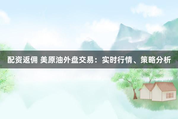 配资返佣 美原油外盘交易：实时行情、策略分析