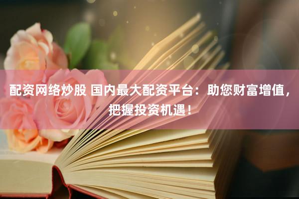 配资网络炒股 国内最大配资平台：助您财富增值，把握投资机遇！