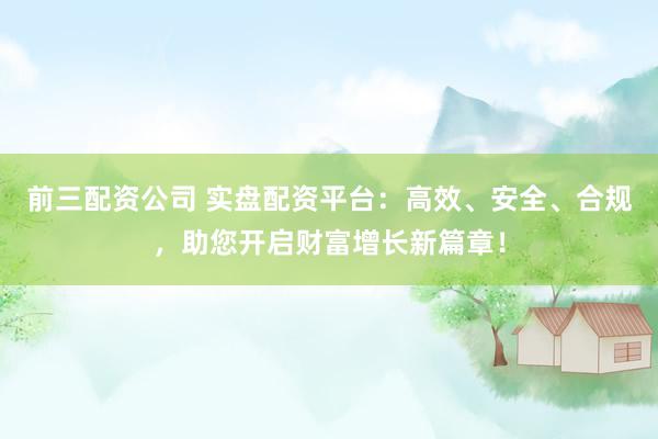 前三配资公司 实盘配资平台：高效、安全、合规，助您开启财富增长新篇章！