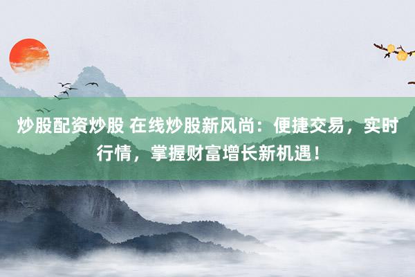 炒股配资炒股 在线炒股新风尚：便捷交易，实时行情，掌握财富增长新机遇！