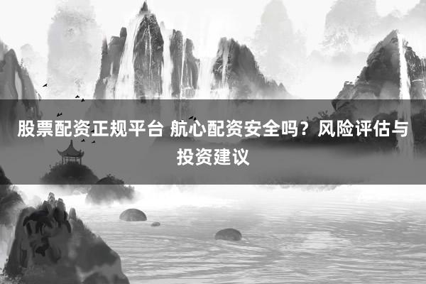 股票配资正规平台 航心配资安全吗？风险评估与投资建议