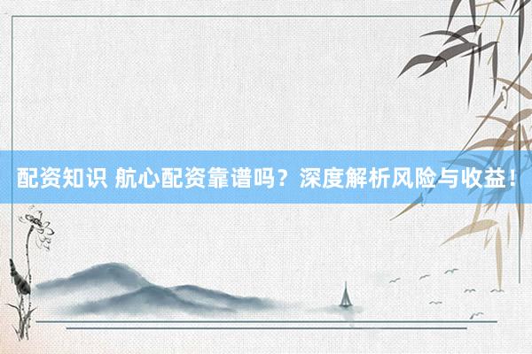 配资知识 航心配资靠谱吗？深度解析风险与收益！