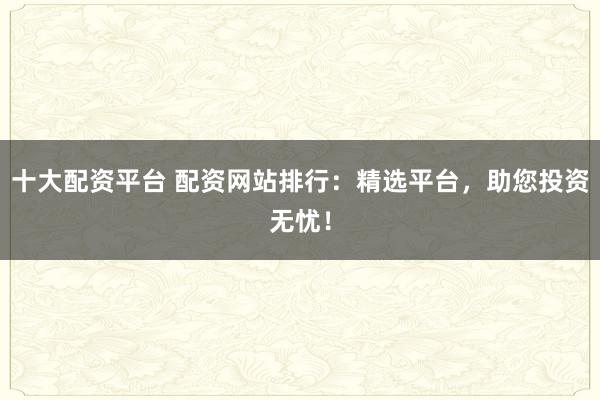 十大配资平台 配资网站排行：精选平台，助您投资无忧！
