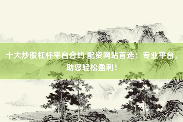 十大炒股杠杆平台合约 配资网站首选：专业平台，助您轻松盈利！