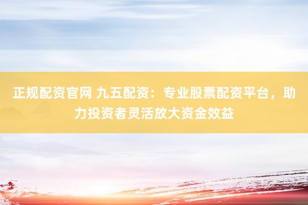 正规配资官网 九五配资：专业股票配资平台，助力投资者灵活放大资金效益