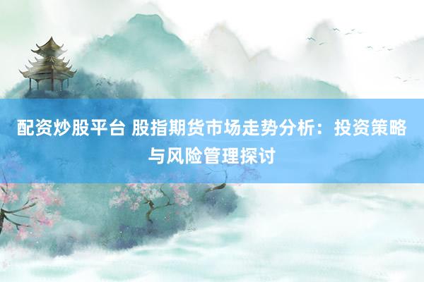 配资炒股平台 股指期货市场走势分析：投资策略与风险管理探讨