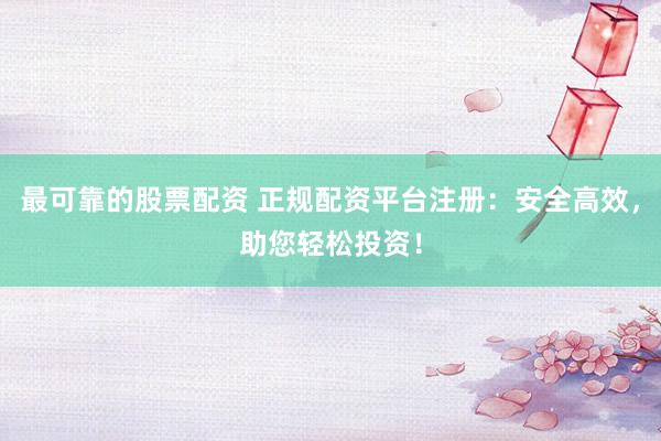 最可靠的股票配资 正规配资平台注册：安全高效，助您轻松投资！