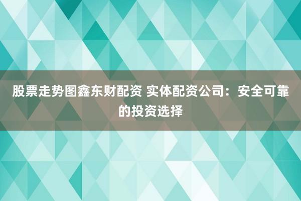 股票走势图鑫东财配资 实体配资公司：安全可靠的投资选择