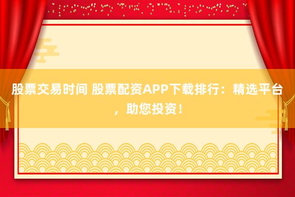 股票交易时间 股票配资APP下载排行：精选平台，助您投资！