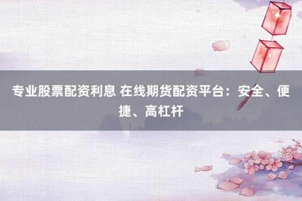 专业股票配资利息 在线期货配资平台：安全、便捷、高杠杆