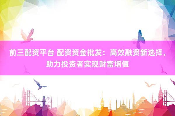 前三配资平台 配资资金批发：高效融资新选择，助力投资者实现财富增值