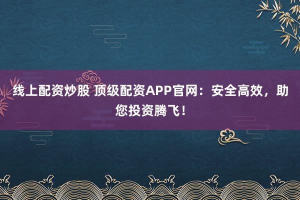 线上配资炒股 顶级配资APP官网：安全高效，助您投资腾飞！