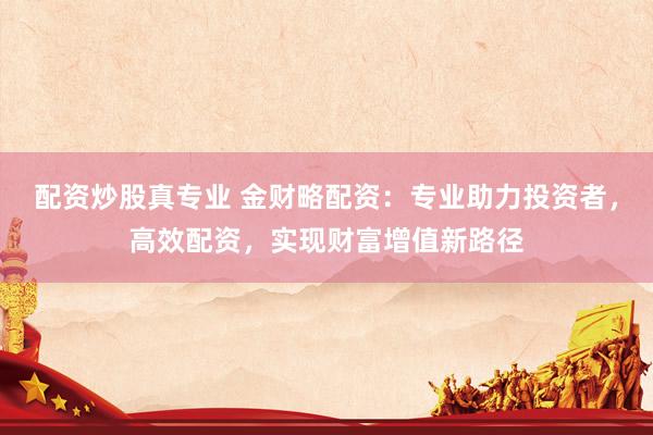 配资炒股真专业 金财略配资：专业助力投资者，高效配资，实现财富增值新路径