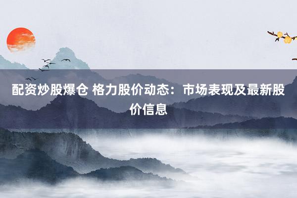 配资炒股爆仓 格力股价动态：市场表现及最新股价信息