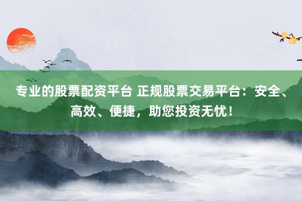 专业的股票配资平台 正规股票交易平台：安全、高效、便捷，助您投资无忧！