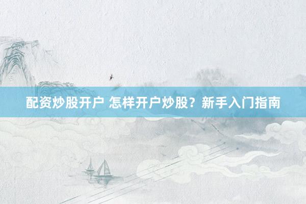 配资炒股开户 怎样开户炒股？新手入门指南