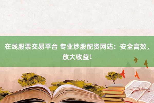 在线股票交易平台 专业炒股配资网站：安全高效，放大收益！