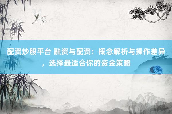 配资炒股平台 融资与配资：概念解析与操作差异，选择最适合你的资金策略