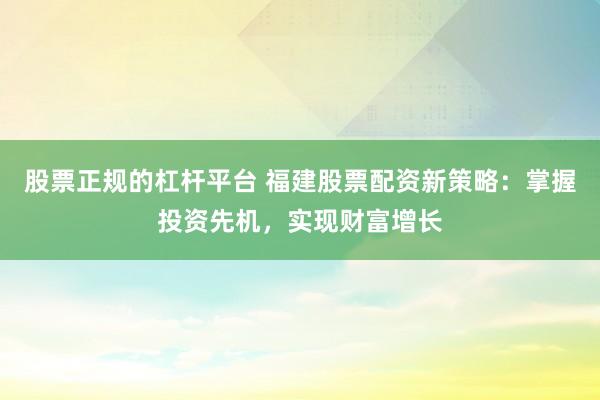 股票正规的杠杆平台 福建股票配资新策略：掌握投资先机，实现财富增长