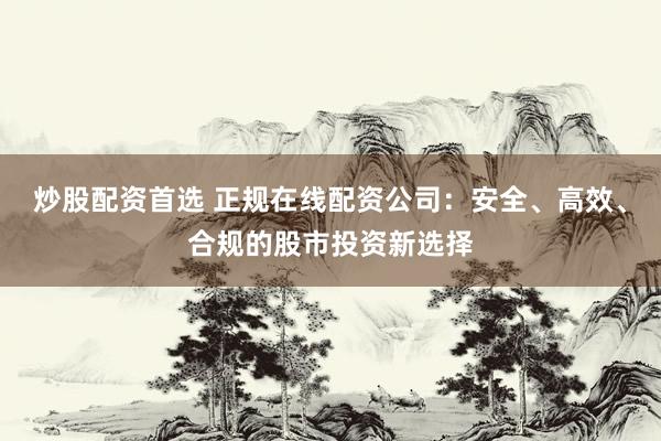 炒股配资首选 正规在线配资公司：安全、高效、合规的股市投资新选择