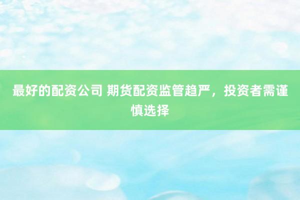 最好的配资公司 期货配资监管趋严，投资者需谨慎选择