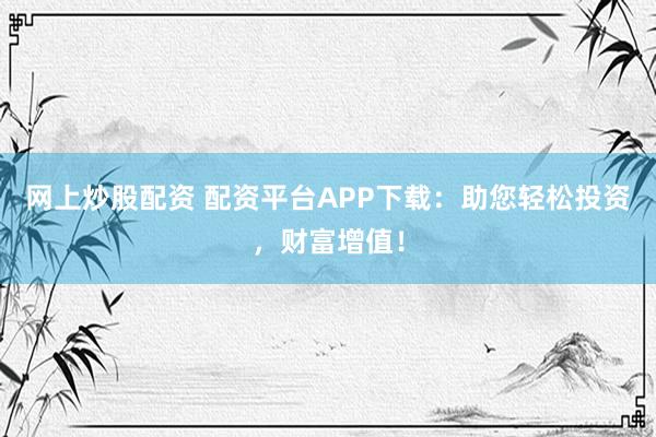 网上炒股配资 配资平台APP下载：助您轻松投资，财富增值！