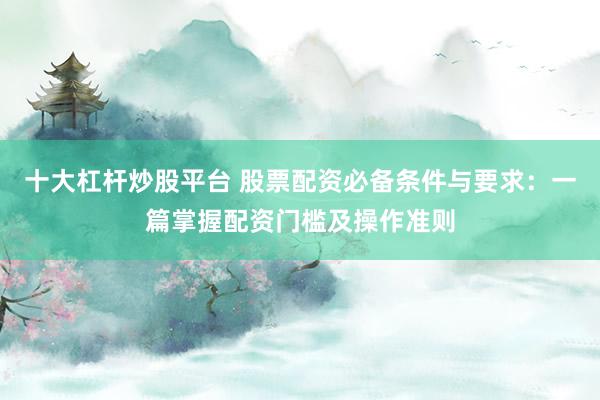 十大杠杆炒股平台 股票配资必备条件与要求：一篇掌握配资门槛及操作准则