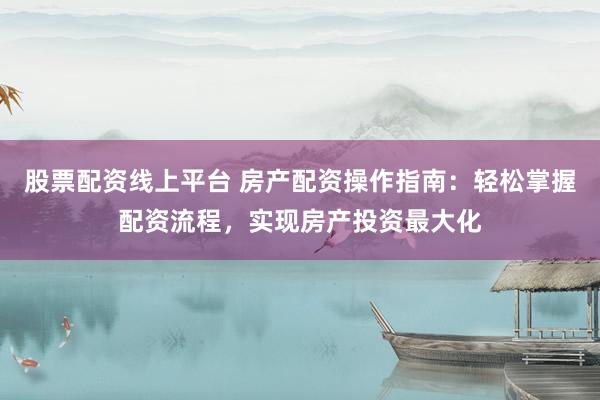 股票配资线上平台 房产配资操作指南：轻松掌握配资流程，实现房产投资最大化