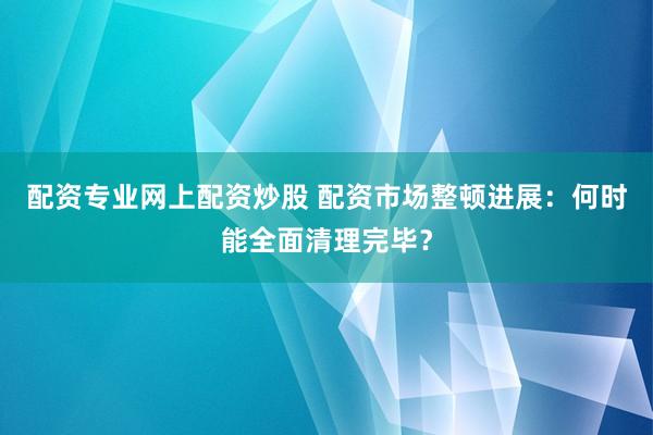 配资专业网上配资炒股 配资市场整顿进展：何时能全面清理完毕？