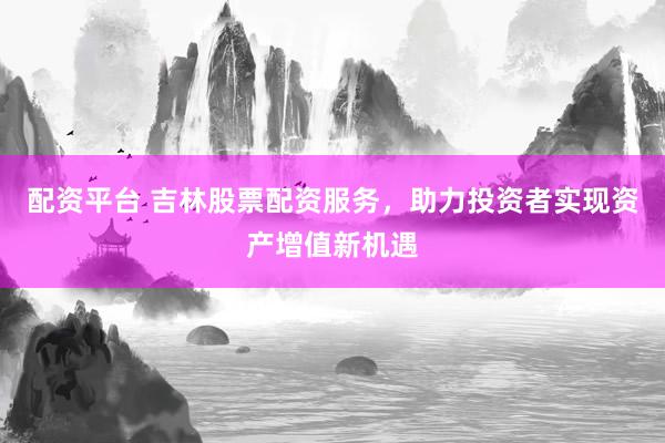 配资平台 吉林股票配资服务，助力投资者实现资产增值新机遇
