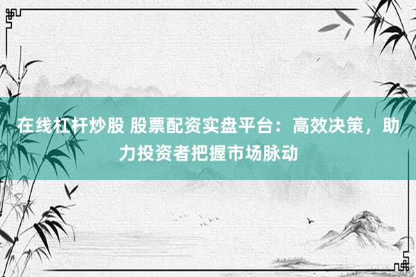在线杠杆炒股 股票配资实盘平台：高效决策，助力投资者把握市场脉动