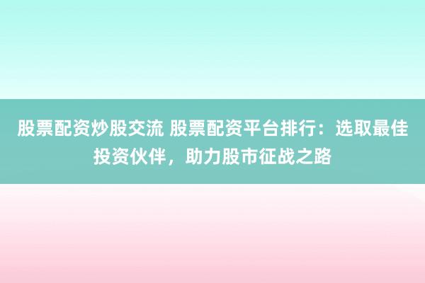 股票配资炒股交流 股票配资平台排行：选取最佳投资伙伴，助力股市征战之路