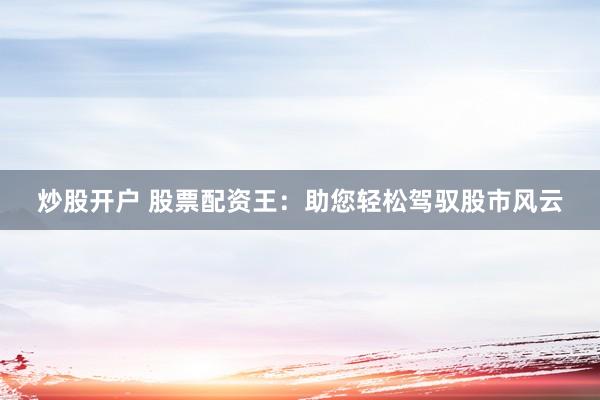 炒股开户 股票配资王：助您轻松驾驭股市风云
