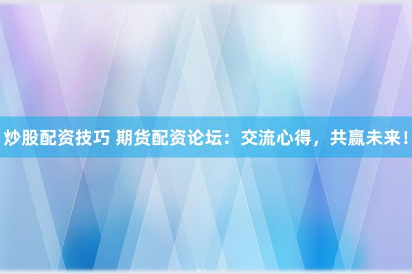 炒股配资技巧 期货配资论坛：交流心得，共赢未来！