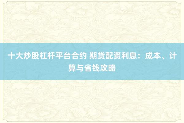 十大炒股杠杆平台合约 期货配资利息：成本、计算与省钱攻略
