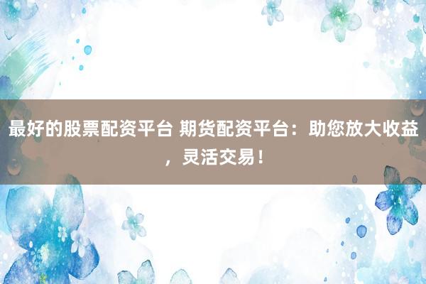 最好的股票配资平台 期货配资平台：助您放大收益，灵活交易！