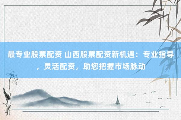 最专业股票配资 山西股票配资新机遇：专业指导，灵活配资，助您把握市场脉动