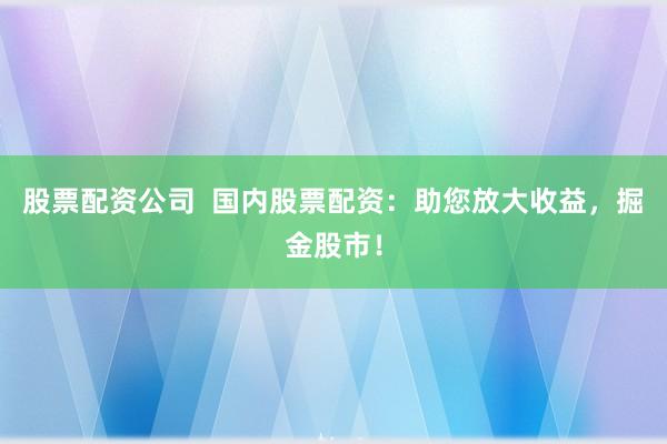 股票配资公司  国内股票配资：助您放大收益，掘金股市！
