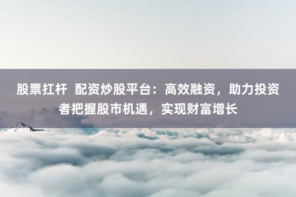 股票扛杆  配资炒股平台：高效融资，助力投资者把握股市机遇，实现财富增长