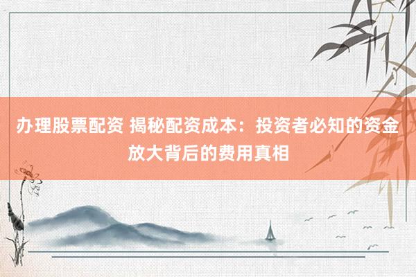 办理股票配资 揭秘配资成本：投资者必知的资金放大背后的费用真相