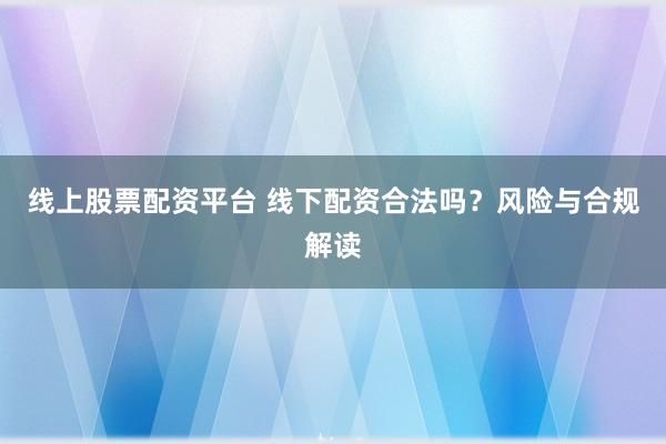 线上股票配资平台 线下配资合法吗？风险与合规解读