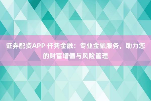 证券配资APP 仟隽金融：专业金融服务，助力您的财富增值与风险管理