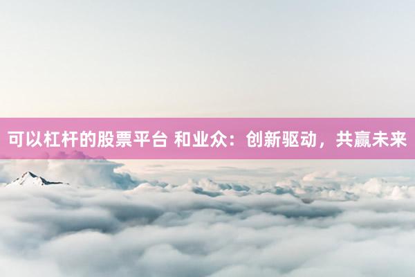 可以杠杆的股票平台 和业众：创新驱动，共赢未来