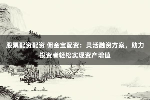 股票配资配资 佣金宝配资：灵活融资方案，助力投资者轻松实现资产增值