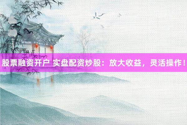 股票融资开户 实盘配资炒股：放大收益，灵活操作！