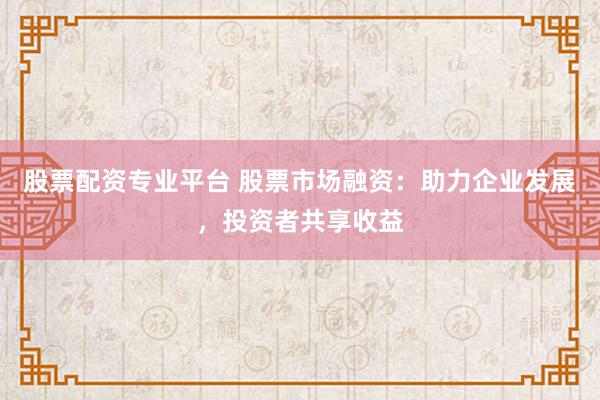 股票配资专业平台 股票市场融资：助力企业发展，投资者共享收益